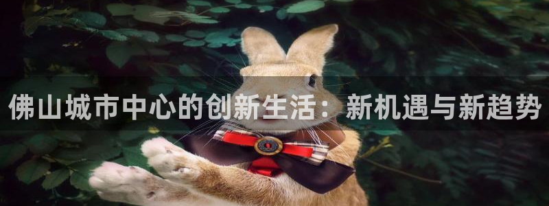 和记怡情视频在线官网：佛山城市中心的创新生活：新机遇与新趋势