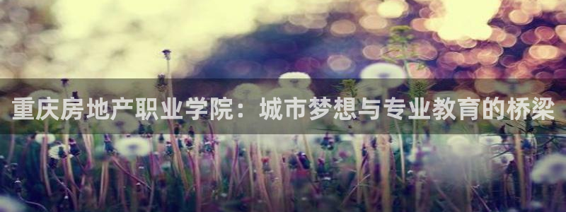 和记环球电讯官网：重庆房地产职业学院：城市梦想与专业教育的桥