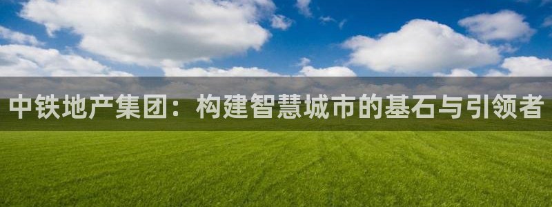 和记国际官网官网：中铁地产集团：构建智慧城市的基石与引领者