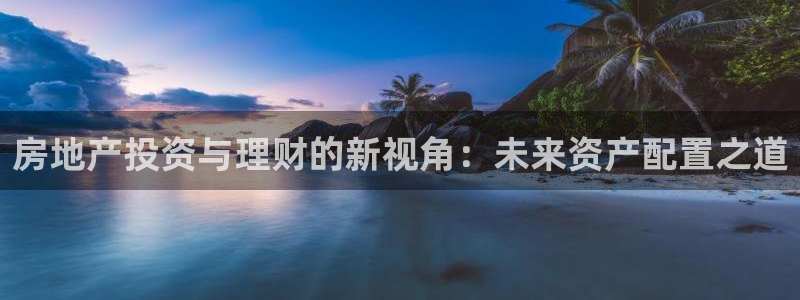 3和记电讯官网：房地产投资与理财的新视角：未来资产配置之道